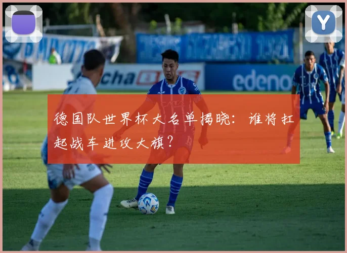 德国队世界杯大名单揭晓：谁将扛起战车进攻大旗？